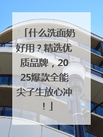 什么洗面奶好用？精选优质品牌，2025爆款全能尖子生放心冲！